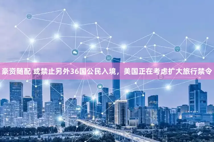 豪资随配 或禁止另外36国公民入境，美国正在考虑扩大旅行禁令