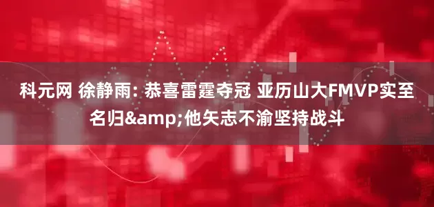科元网 徐静雨: 恭喜雷霆夺冠 亚历山大FMVP实至名归&他矢志不渝坚持战斗