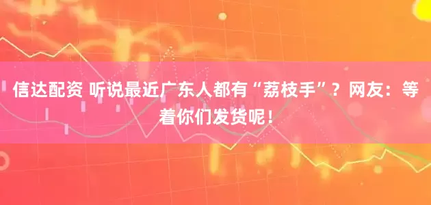 信达配资 听说最近广东人都有“荔枝手”？网友：等着你们发货呢！