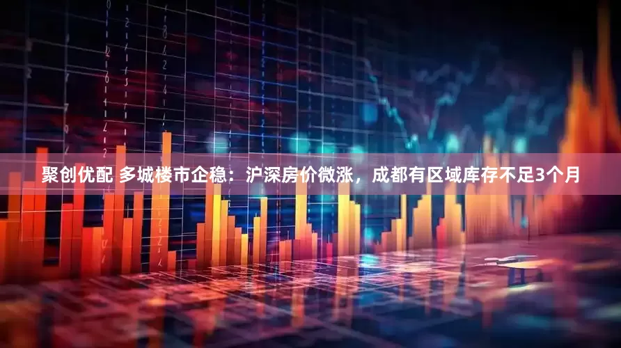聚创优配 多城楼市企稳：沪深房价微涨，成都有区域库存不足3个月