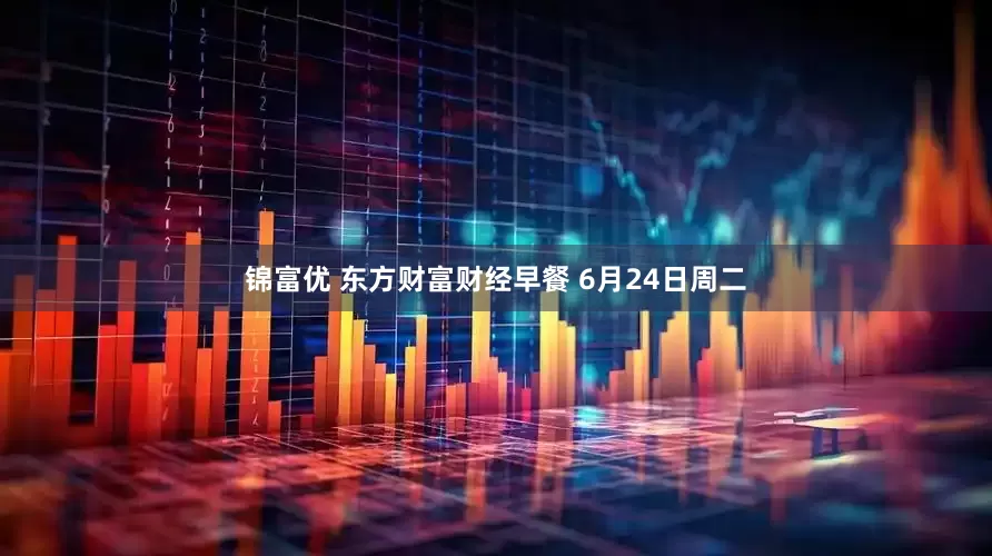 锦富优 东方财富财经早餐 6月24日周二