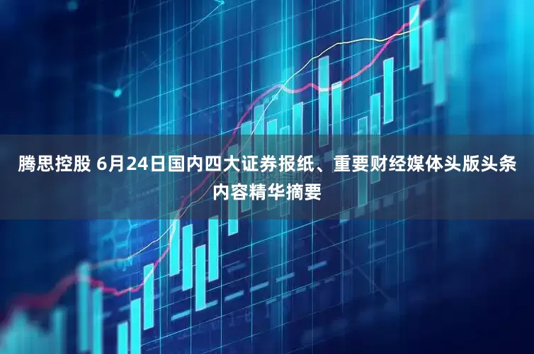 腾思控股 6月24日国内四大证券报纸、重要财经媒体头版头条内容精华摘要