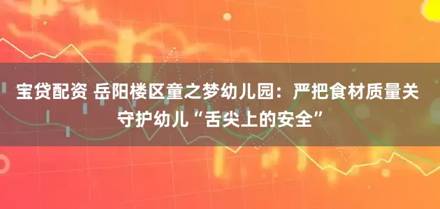 宝贷配资 岳阳楼区童之梦幼儿园：严把食材质量关 守护幼儿“舌尖上的安全”