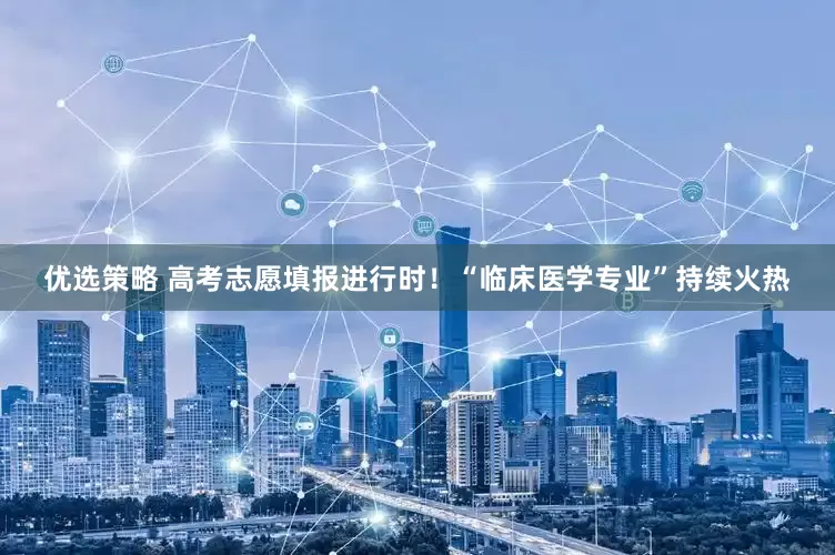 优选策略 高考志愿填报进行时！“临床医学专业”持续火热