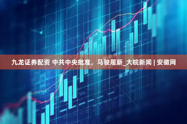九龙证券配资 中共中央批准，马骏履新_大皖新闻 | 安徽网