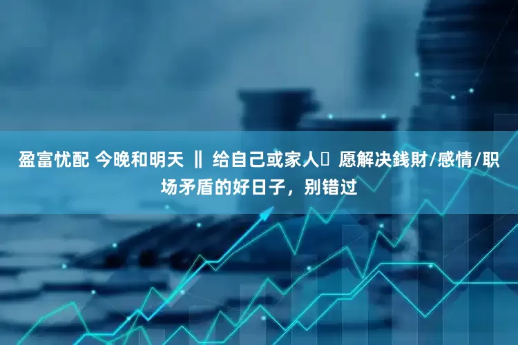 盈富忧配 今晚和明天 ‖ 给自己或家人祈愿解决銭財/感情/职场矛盾的好日子，别错过