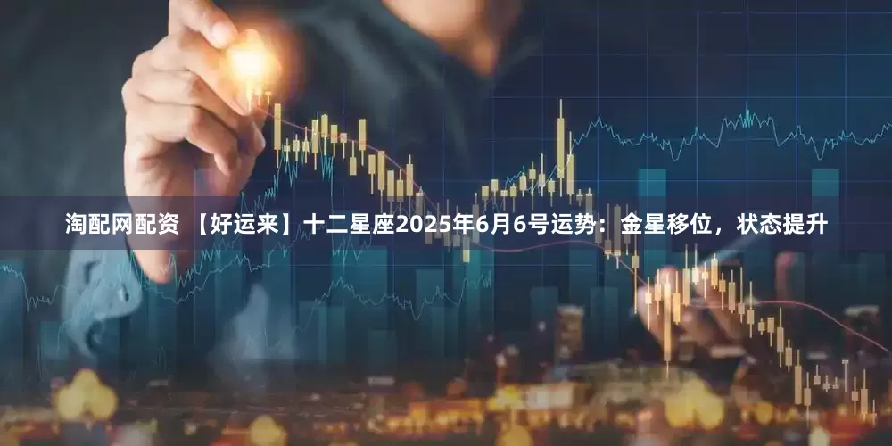 淘配网配资 【好运来】十二星座2025年6月6号运势：金星移位，状态提升