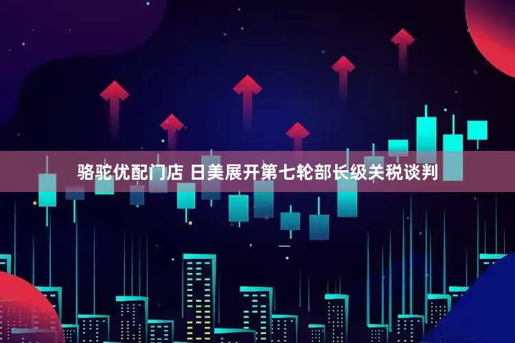 骆驼优配门店 日美展开第七轮部长级关税谈判