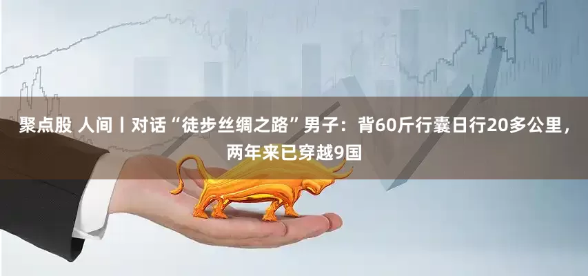 聚点股 人间丨对话“徒步丝绸之路”男子：背60斤行囊日行20多公里，两年来已穿越9国