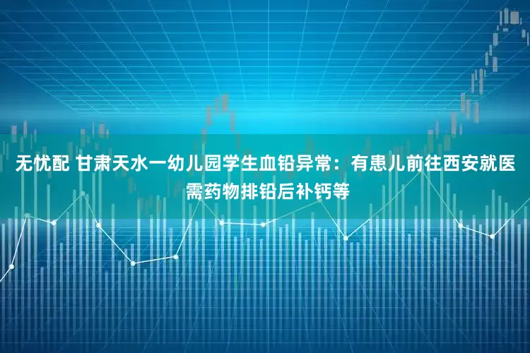 无忧配 甘肃天水一幼儿园学生血铅异常：有患儿前往西安就医 需药物排铅后补钙等