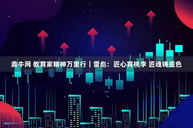 鼎牛网 教育家精神万里行｜雷彪：匠心育桃李 匠魂铸底色