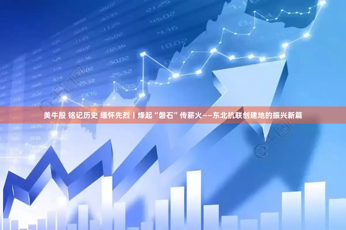 美牛股 铭记历史 缅怀先烈丨烽起“磐石”传薪火——东北抗联创建地的振兴新篇