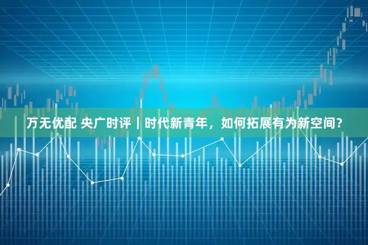 万无优配 央广时评｜时代新青年，如何拓展有为新空间？