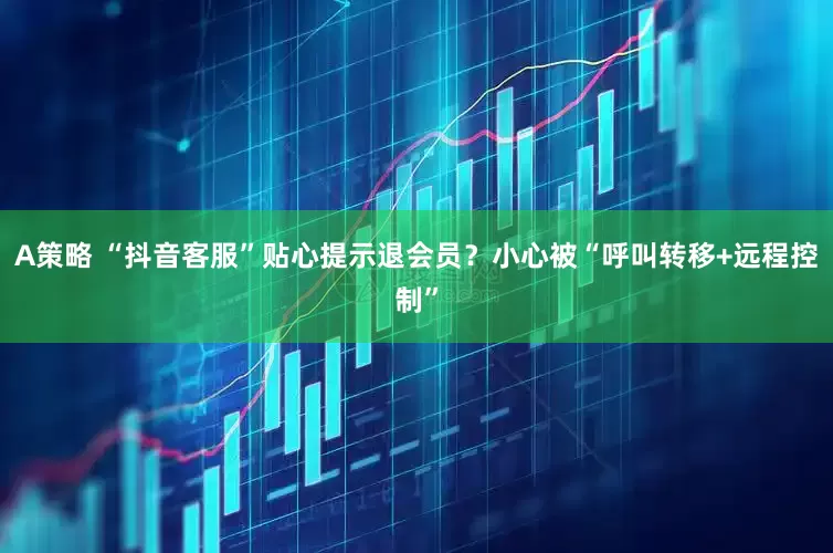 A策略 “抖音客服”贴心提示退会员？小心被“呼叫转移+远程控制”