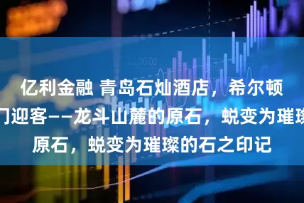 亿利金融 青岛石灿酒店，希尔顿格芮精选开门迎客——龙斗山麓的原石，蜕变为璀璨的石之印记