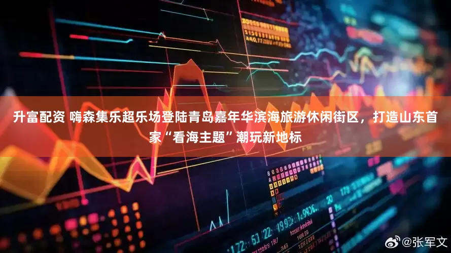 升富配资 嗨森集乐超乐场登陆青岛嘉年华滨海旅游休闲街区，打造山东首家“看海主题”潮玩新地标