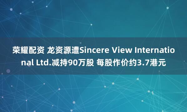 荣耀配资 龙资源遭Sincere View International Ltd.减持90万股 每股作价约3.7港元