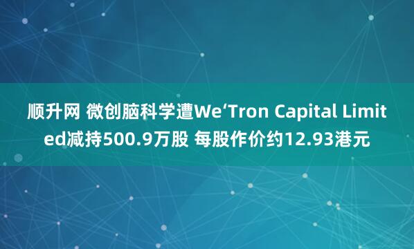 顺升网 微创脑科学遭We‘Tron Capital Limited减持500.9万股 每股作价约12.93港元