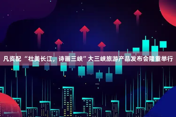 凡资配 “壮美长江，诗画三峡”大三峡旅游产品发布会隆重举行