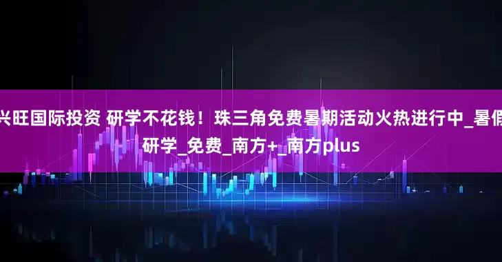 兴旺国际投资 研学不花钱！珠三角免费暑期活动火热进行中_暑假研学_免费_南方+_南方plus