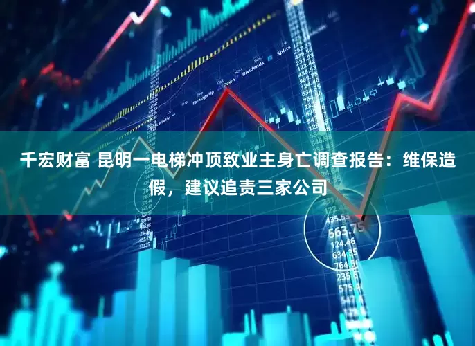 千宏财富 昆明一电梯冲顶致业主身亡调查报告：维保造假，建议追责三家公司
