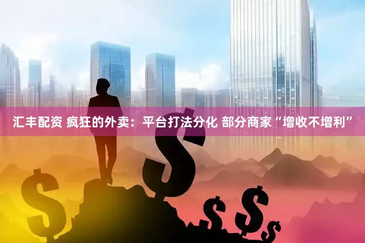 汇丰配资 疯狂的外卖：平台打法分化 部分商家“增收不增利”