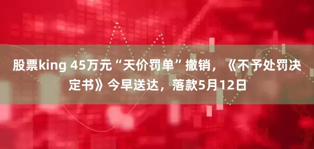 股票king 45万元“天价罚单”撤销，《不予处罚决定书》今早送达，落款5月12日