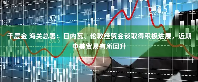 千层金 海关总署：日内瓦、伦敦经贸会谈取得积极进展，近期中美贸易有所回升