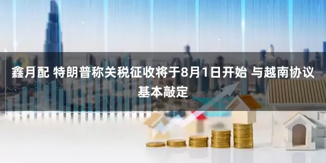 鑫月配 特朗普称关税征收将于8月1日开始 与越南协议基本敲定