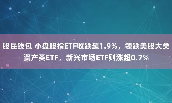 股民钱包 小盘股指ETF收跌超1.9%，领跌美股大类资产类ETF，新兴市场ETF则涨超0.7%