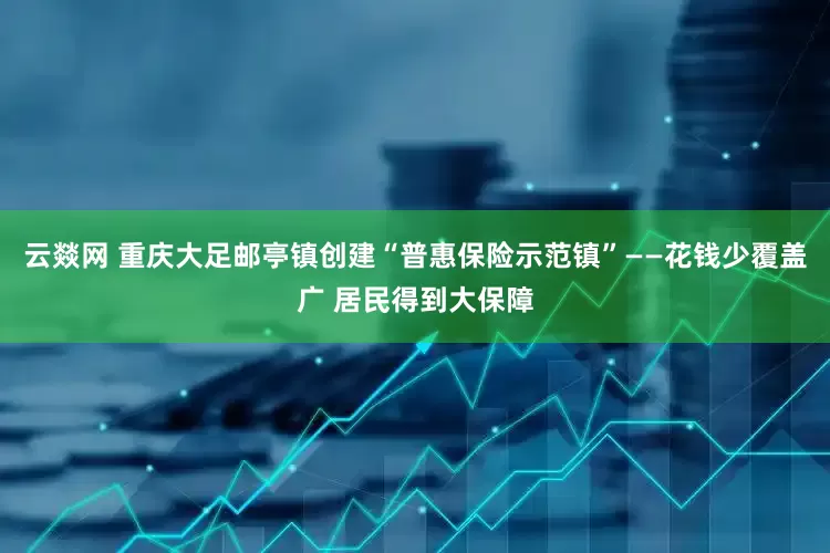 云燚网 重庆大足邮亭镇创建“普惠保险示范镇”——花钱少覆盖广 居民得到大保障