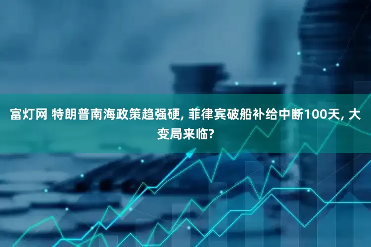 富灯网 特朗普南海政策趋强硬, 菲律宾破船补给中断100天, 大变局来临?