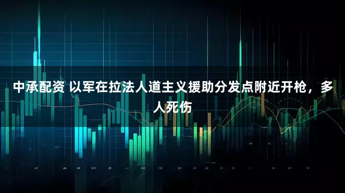 中承配资 以军在拉法人道主义援助分发点附近开枪，多人死伤