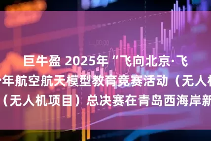 巨牛盈 2025年“飞向北京·飞向太空”全国青少年航空航天模型教育竞赛活动（无人机项目）总决赛在青岛西海岸新区圆满落幕