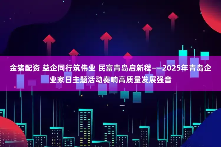 金猪配资 益企同行筑伟业 民富青岛启新程——2025年青岛企业家日主题活动奏响高质量发展强音