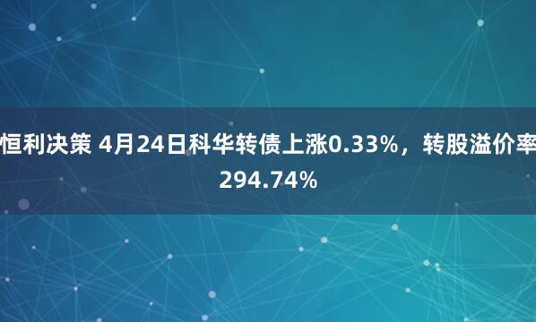 恒利决策 4月24日科华转债上涨0.33%，转股溢价率294.74%