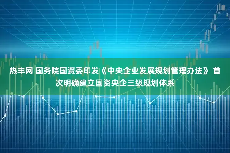 热丰网 国务院国资委印发《中央企业发展规划管理办法》 首次明确建立国资央企三级规划体系