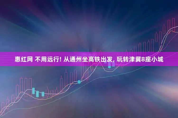 惠红网 不用远行! 从通州坐高铁出发, 玩转津冀8座小城