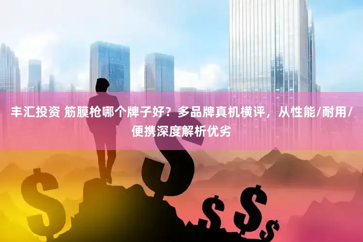 丰汇投资 筋膜枪哪个牌子好？多品牌真机横评，从性能/耐用/便携深度解析优劣
